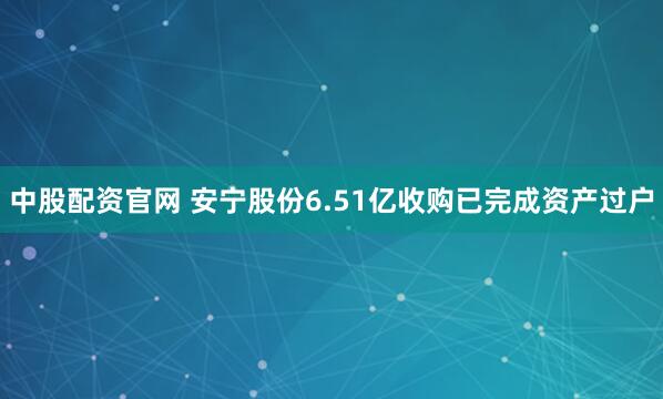 中股配资官网 安宁股份6.51亿收购已完成资产过户