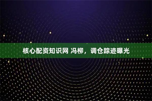 核心配资知识网 冯柳，调仓踪迹曝光