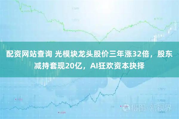 配资网站查询 光模块龙头股价三年涨32倍，股东减持套现20亿，AI狂欢资本抉择