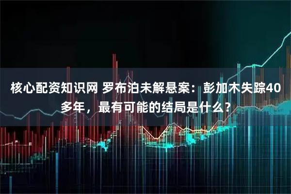 核心配资知识网 罗布泊未解悬案：彭加木失踪40多年，最有可能的结局是什么？