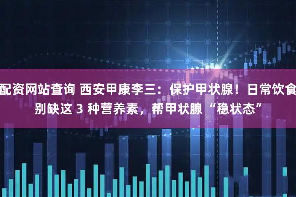 配资网站查询 西安甲康李三：保护甲状腺！日常饮食别缺这 3 种营养素，帮甲状腺 “稳状态”