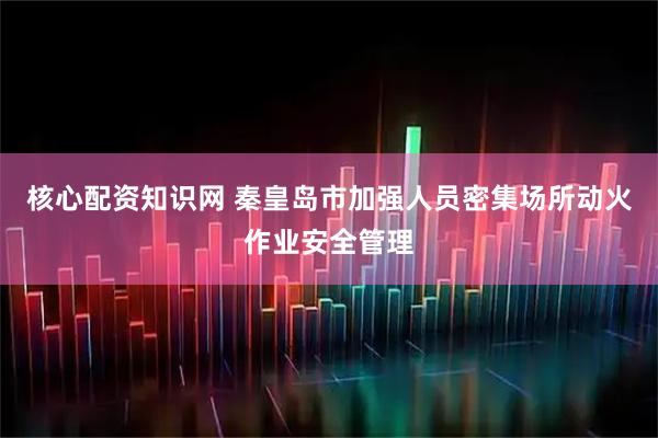 核心配资知识网 秦皇岛市加强人员密集场所动火作业安全管理