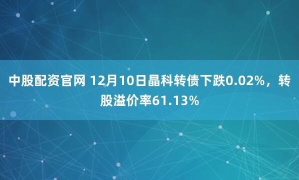 中股配资官网 12月10日晶科转债下跌0.02%,转股溢价率61.13%