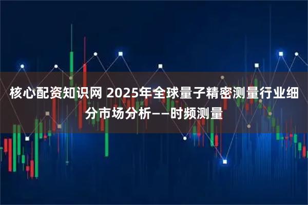 核心配资知识网 2025年全球量子精密测量行业细分市场分析——时频测量