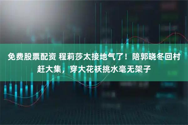 免费股票配资 程莉莎太接地气了！陪郭晓冬回村赶大集，穿大花袄挑水毫无架子