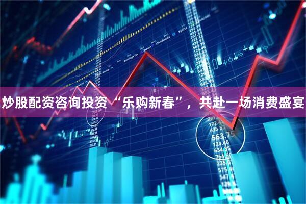 炒股配资咨询投资 “乐购新春”，共赴一场消费盛宴