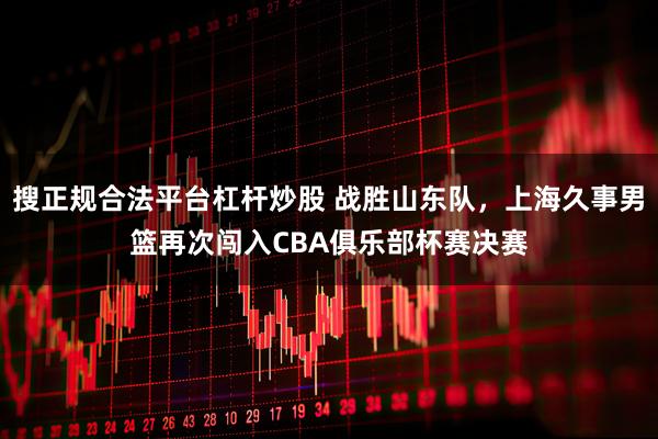搜正规合法平台杠杆炒股 战胜山东队，上海久事男篮再次闯入CBA俱乐部杯赛决赛