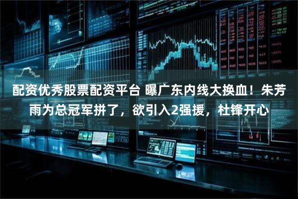 配资优秀股票配资平台 曝广东内线大换血！朱芳雨为总冠军拼了，欲引入2强援，杜锋开心