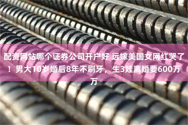 配资网站哪个证券公司开户好 远嫁美国女网红哭了！男大10岁婚后8年不刷牙，生3娃离婚要600万