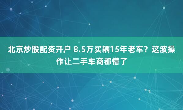 北京炒股配资开户 8.5万买辆15年老车？这波操作让二手车商都懵了