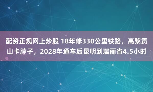 配资正规网上炒股 18年修330公里铁路，高黎贡山卡脖子，2028年通车后昆明到瑞丽省4.5小时