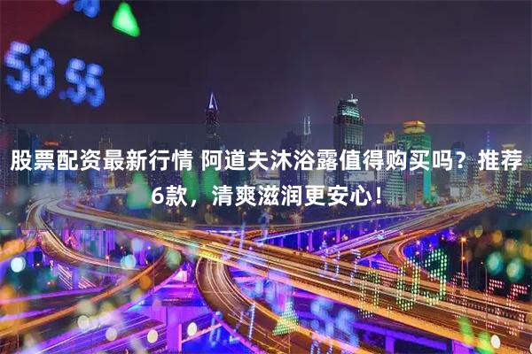 股票配资最新行情 阿道夫沐浴露值得购买吗？推荐6款，清爽滋润更安心！