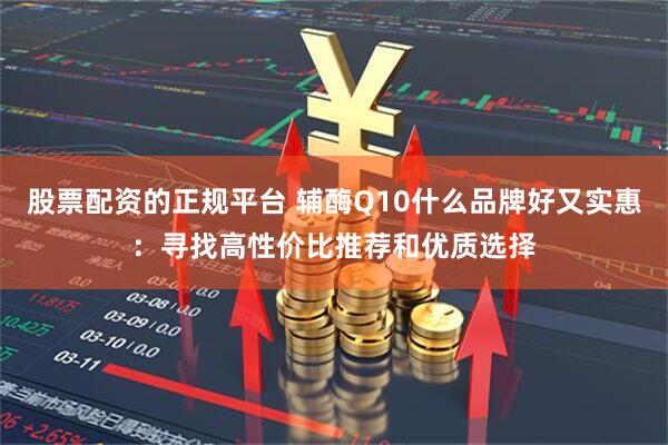 股票配资的正规平台 辅酶Q10什么品牌好又实惠：寻找高性价比推荐和优质选择