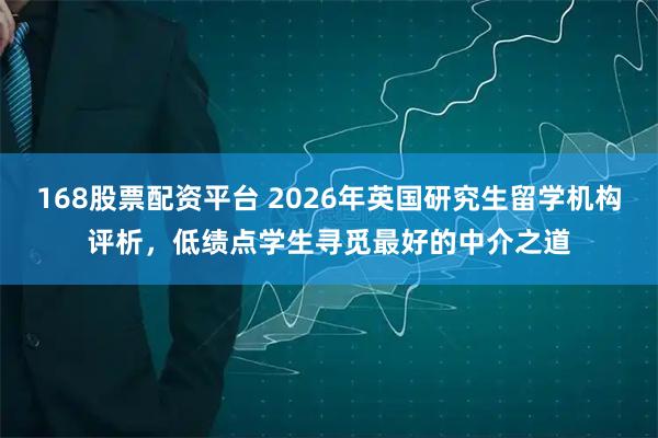168股票配资平台 2026年英国研究生留学机构评析，低绩点学生寻觅最好的中介之道