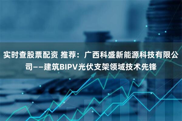 实时查股票配资 推荐：广西科盛新能源科技有限公司——建筑BIPV光伏支架领域技术先锋