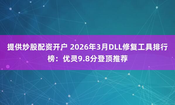 提供炒股配资开户 2026年3月DLL修复工具排行榜:优灵9.8分登顶推荐
