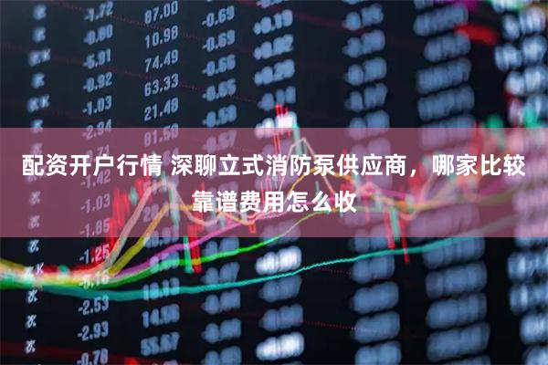 配资开户行情 深聊立式消防泵供应商,哪家比较靠谱费用怎么收