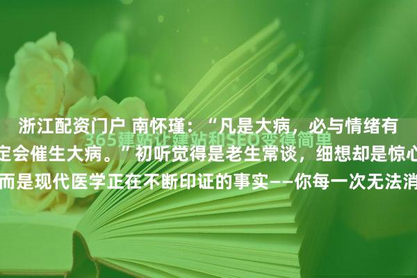 浙江配资门户 南怀瑾:“凡是大病,必与情绪有关,长期情绪不佳,必定会催生大病。”初听觉得是老生常谈,细想却是惊心动魄。这不是玄学,而是现代医学正在不断印证的事实——你每一次无法消化的愤怒、每一次强压下去的委屈、每一个辗转难眠的焦虑夜晚,都在身体里默默记账,终有一天会以病痛的形式“秋后算账”。哪是...