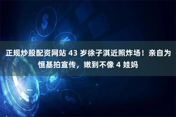正规炒股配资网站 43 岁徐子淇近照炸场！亲自为恒基拍宣传，嫩到不像 4 娃妈