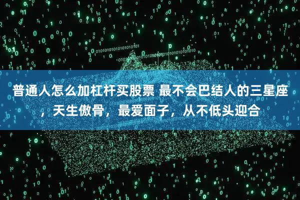 普通人怎么加杠杆买股票 最不会巴结人的三星座，天生傲骨，最爱面子，从不低头迎合