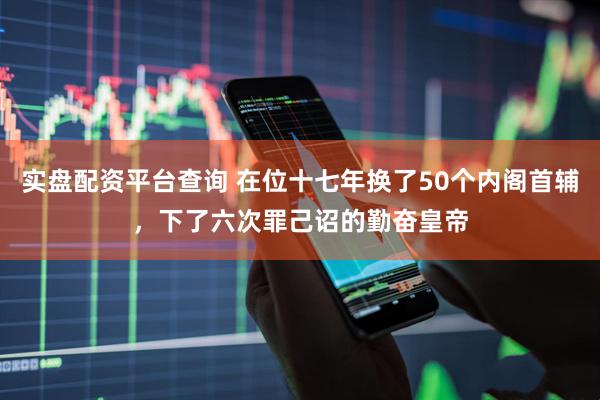 实盘配资平台查询 在位十七年换了50个内阁首辅，下了六次罪己诏的勤奋皇帝