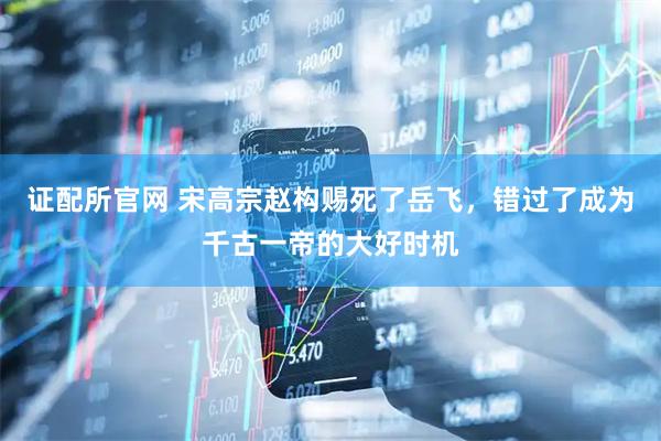 证配所官网 宋高宗赵构赐死了岳飞，错过了成为千古一帝的大好时机