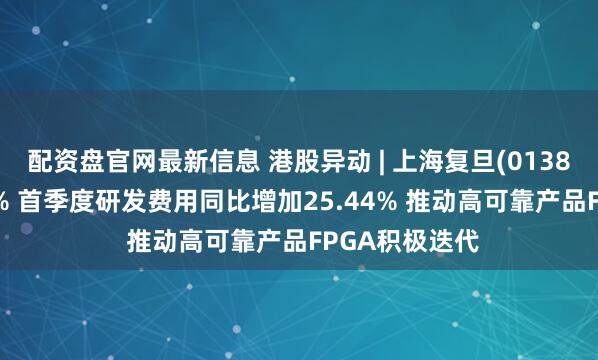 配资盘官网最新信息 港股异动 | 上海复旦(01385)尾盘涨超5% 首季度研发费用同比增加25.44% 推动高可靠产品FPGA积极迭代