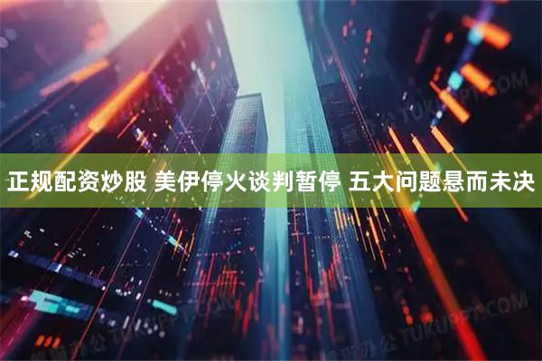 正规配资炒股 美伊停火谈判暂停 五大问题悬而未决