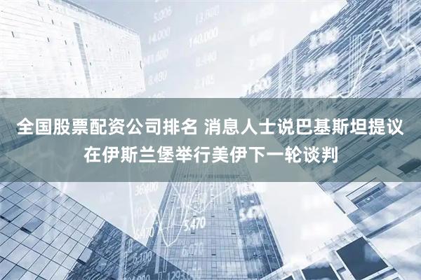 全国股票配资公司排名 消息人士说巴基斯坦提议在伊斯兰堡举行美伊下一轮谈判