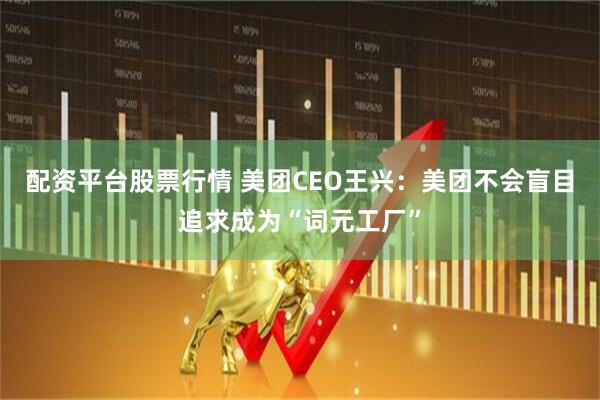 配资平台股票行情 美团CEO王兴：美团不会盲目追求成为“词元工厂”