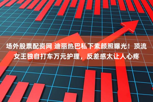 场外股票配资网 迪丽热巴私下素颜照曝光！顶流女王独自打车万元护理，反差感太让人心疼