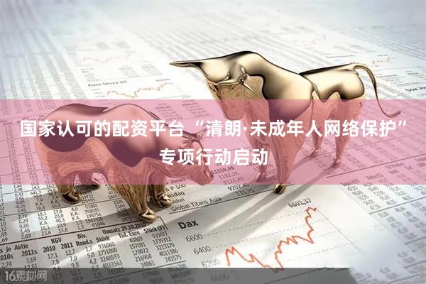 国家认可的配资平台 “清朗·未成年人网络保护”专项行动启动
