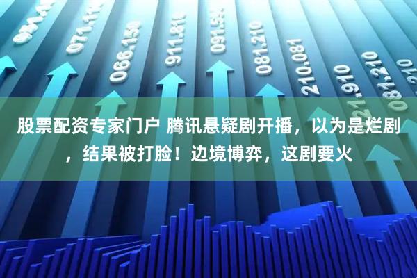 股票配资专家门户 腾讯悬疑剧开播,以为是烂剧,结果被打脸!边境博弈,这剧要火